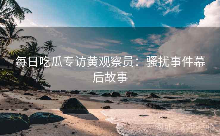 每日吃瓜专访黄观察员：骚扰事件幕后故事