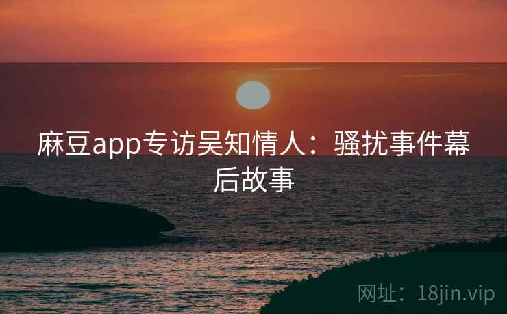 麻豆app专访吴知情人:骚扰事件幕后故事 麻豆app专访吴知情人:骚扰事件幕后故事
