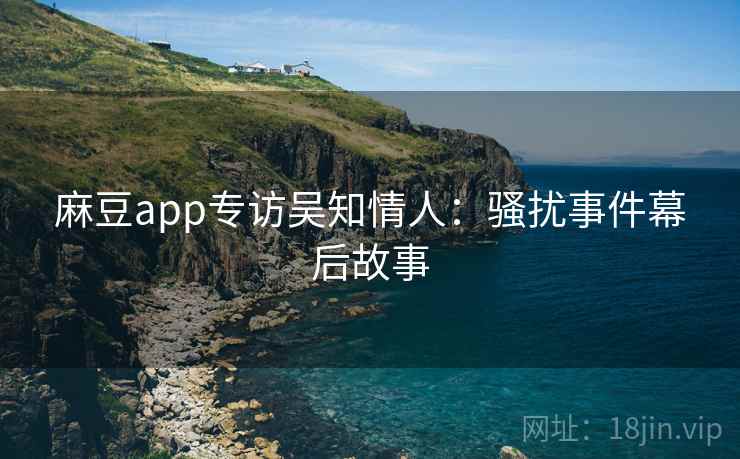 麻豆app专访吴知情人:骚扰事件幕后故事 麻豆app专访吴知情人:骚扰事件幕后故事
