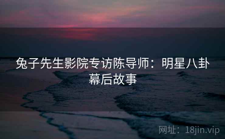 兔子先生影院专访陈导师：明星八卦幕后故事